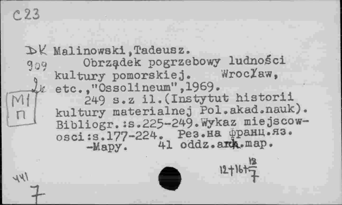 ﻿С23
Malinowski,Tadeusz.
«Jqq Obrz^dek pogrzebowy ludnoéci
\ ’ kultury pomorskiej. Wroclaw, ___2k etc.,”Ossolineum",1969.
[V|f	249 s.z il.(Instytut historii
П	kultury materialnej Pol.akad.nauk).
J—-1 Bibliogr.:s.225-249.Wykaz miejscow-osciis.177-224. Рез.на франц.яз.
-Мару.	41 oddz. artK»maP •
» ф ,l+’btT